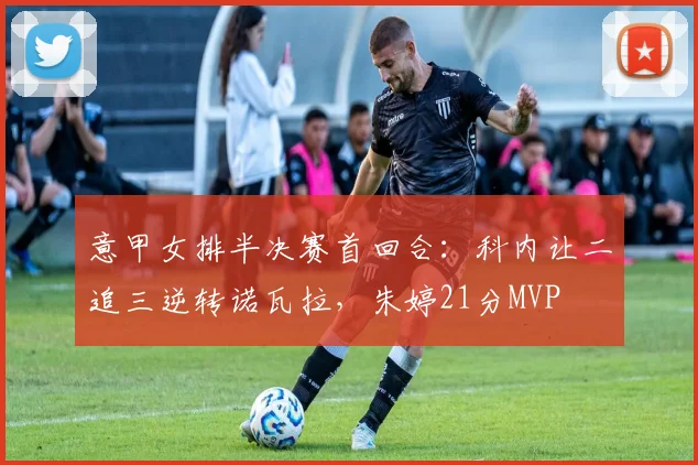 意甲女排半决赛首回合：科内让二追三逆转诺瓦拉，朱婷21分MVP