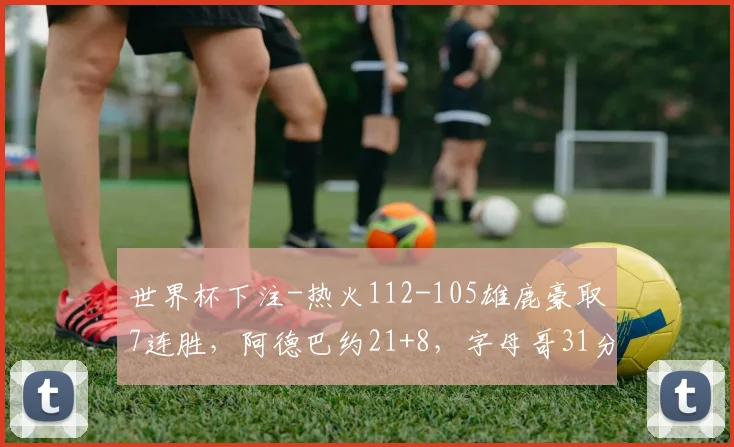 世界杯下注-热火112-105雄鹿豪取7连胜，阿德巴约21+8，字母哥31分，拉尔森28+6+6