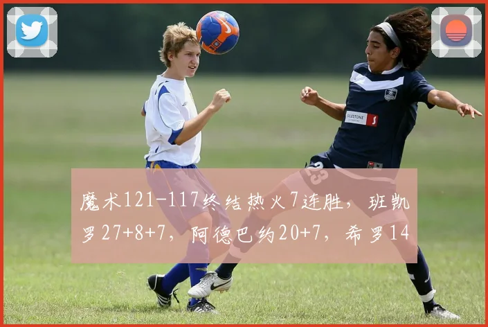 魔术121-117终结热火7连胜，班凯罗27+8+7，阿德巴约20+7，希罗14中4