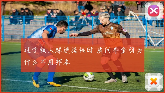 辽宁铁人球迷接机时 质问李金羽为什么不用邦本